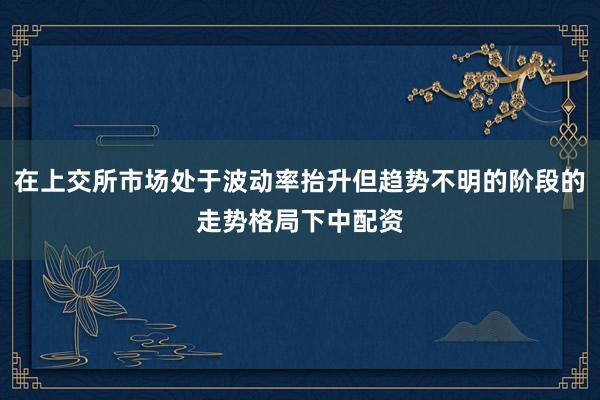 在上交所市场处于波动率抬升但趋势不明的阶段的走势格局下中配资