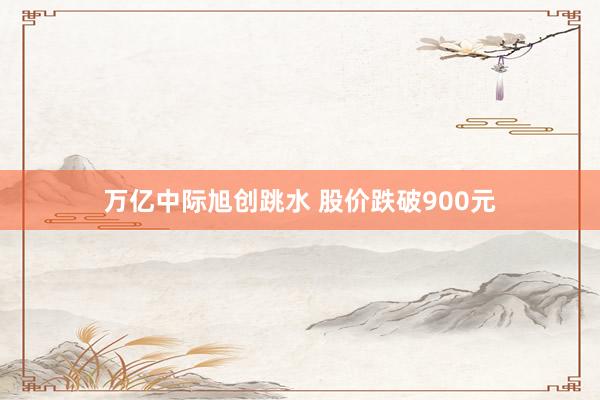 万亿中际旭创跳水 股价跌破900元