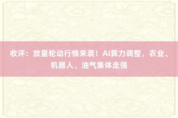 收评：放量轮动行情来袭！AI算力调整，农业、机器人、油气集体走强