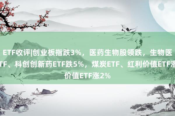 ETF收评|创业板指跌3%，医药生物股领跌，生物医药ETF、科创创新药ETF跌5%，煤炭ETF、红利价值ETF涨2%