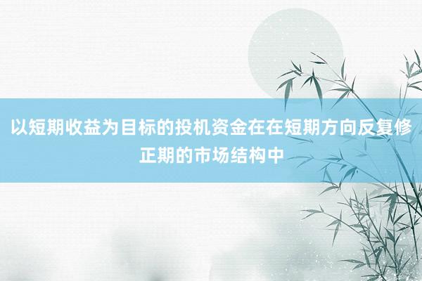 以短期收益为目标的投机资金在在短期方向反复修正期的市场结构中