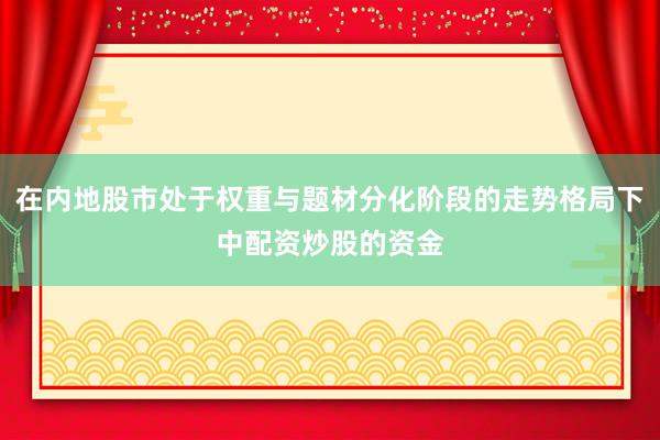 在内地股市处于权重与题材分化阶段的走势格局下中配资炒股的资金