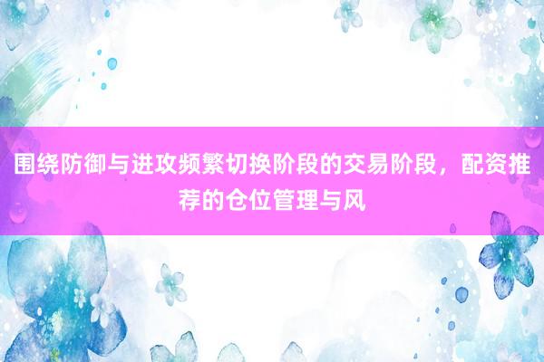 围绕防御与进攻频繁切换阶段的交易阶段，配资推荐的仓位管理与风