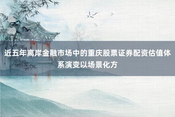 近五年离岸金融市场中的重庆股票证券配资估值体系演变以场景化方