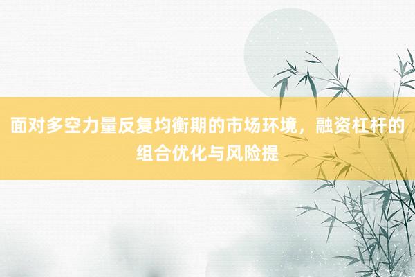 面对多空力量反复均衡期的市场环境，融资杠杆的组合优化与风险提