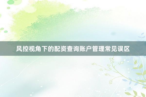 风控视角下的配资查询账户管理常见误区