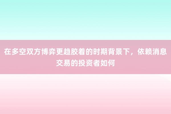 在多空双方博弈更趋胶着的时期背景下，依赖消息交易的投资者如何