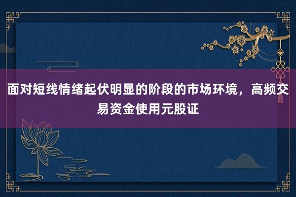 面对短线情绪起伏明显的阶段的市场环境，高频交易资金使用元股证