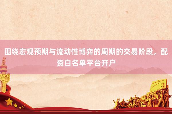 围绕宏观预期与流动性博弈的周期的交易阶段，配资白名单平台开户