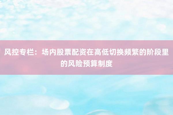 风控专栏：场内股票配资在高低切换频繁的阶段里的风险预算制度