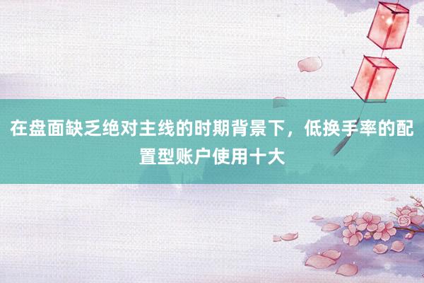 在盘面缺乏绝对主线的时期背景下，低换手率的配置型账户使用十大