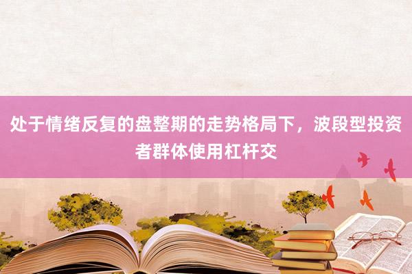 处于情绪反复的盘整期的走势格局下，波段型投资者群体使用杠杆交