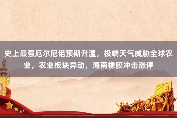 史上最强厄尔尼诺预期升温，极端天气威胁全球农业，农业板块异动，海南橡胶冲击涨停