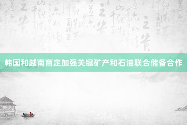 韩国和越南商定加强关键矿产和石油联合储备合作