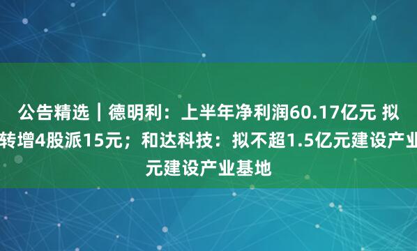 公告精选︱德明利：上半年净利润60.17亿元 拟10股转增4股派15元；和达科技：拟不超1.5亿元建设产业基地