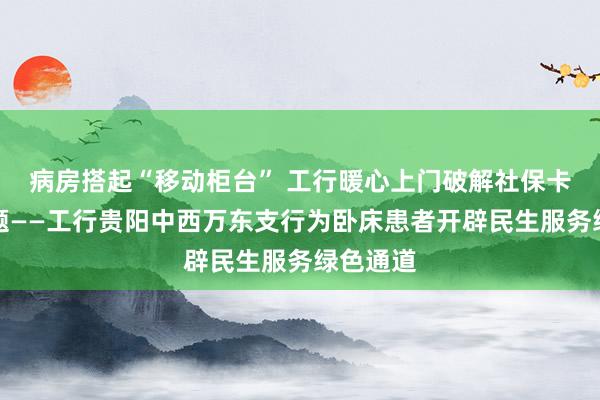 病房搭起“移动柜台” 工行暖心上门破解社保卡办理难题——工行贵阳中西万东支行为卧床患者开辟民生服务绿色通道