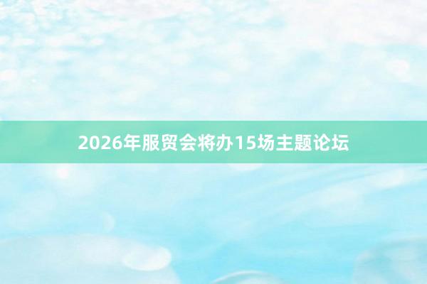 2026年服贸会将办15场主题论坛