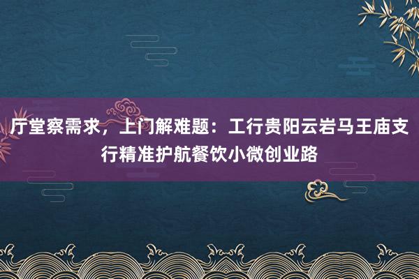 厅堂察需求，上门解难题：工行贵阳云岩马王庙支行精准护航餐饮小微创业路