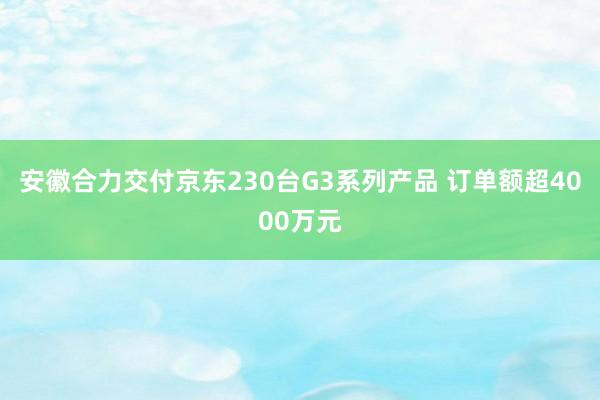 安徽合力交付京东230台G3系列产品 订单额超4000万元