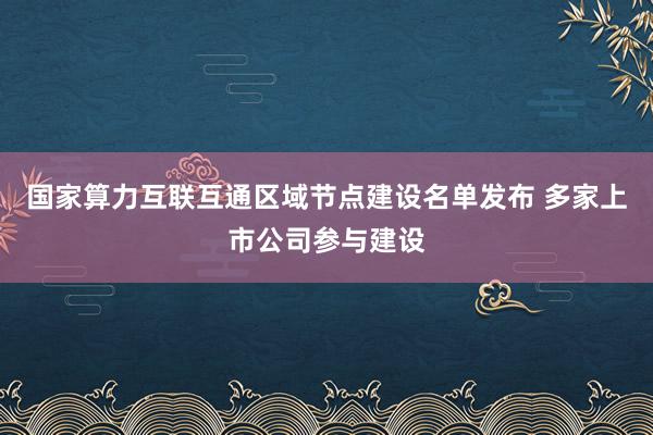 国家算力互联互通区域节点建设名单发布 多家上市公司参与建设