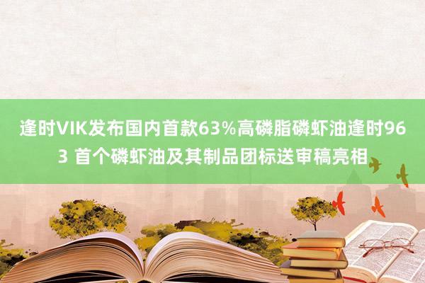 逢时VIK发布国内首款63%高磷脂磷虾油逢时963 首个磷虾油及其制品团标送审稿亮相