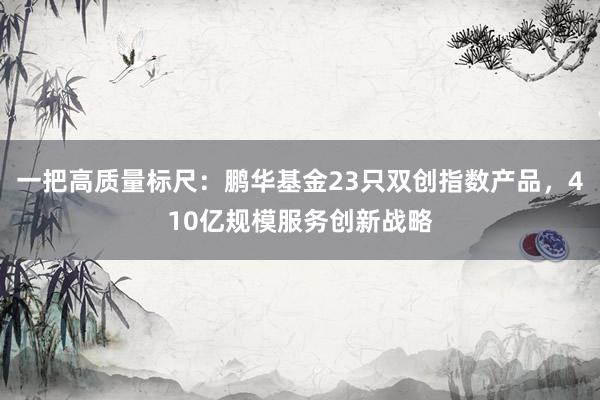 一把高质量标尺：鹏华基金23只双创指数产品，410亿规模服务创新战略