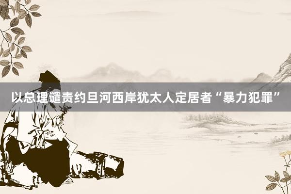 以总理谴责约旦河西岸犹太人定居者“暴力犯罪”