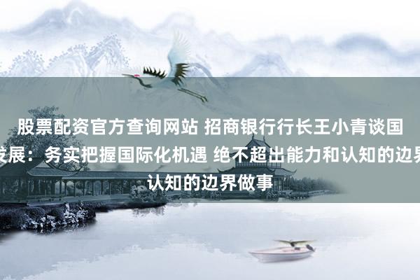 股票配资官方查询网站 招商银行行长王小青谈国际化发展：务实把握国际化机遇 绝不超出能力和认知的边界做事