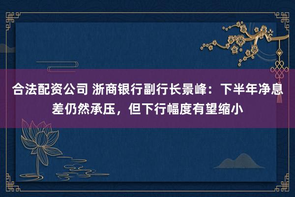 合法配资公司 浙商银行副行长景峰：下半年净息差仍然承压，但下行幅度有望缩小