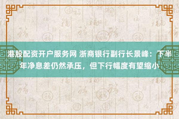 港股配资开户服务网 浙商银行副行长景峰：下半年净息差仍然承压，但下行幅度有望缩小