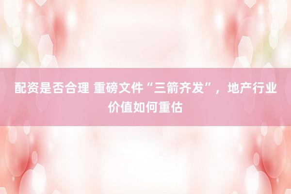 配资是否合理 重磅文件“三箭齐发”，地产行业价值如何重估