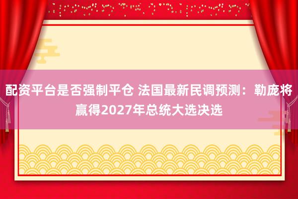 配资平台是否强制平仓 法国最新民调预测：勒庞将赢得2027年总统大选决选