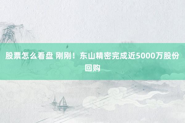 股票怎么看盘 刚刚！东山精密完成近5000万股份回购