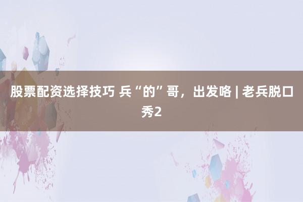股票配资选择技巧 兵“的”哥，出发咯 | 老兵脱口秀2