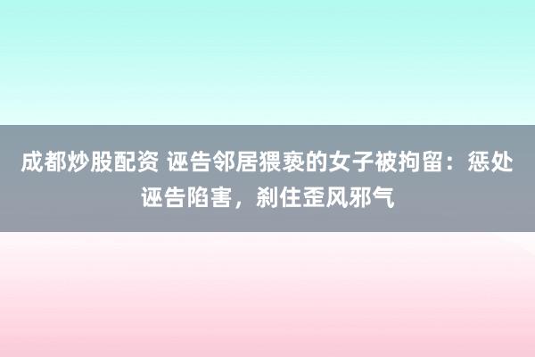 成都炒股配资 诬告邻居猥亵的女子被拘留：惩处诬告陷害，刹住歪风邪气