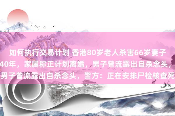 如何执行交易计划 香港80岁老人杀害66岁妻子后坠楼身亡，两人结婚超40年，家属称正计划离婚，男子曾流露出自杀念头，警方：正在安排尸检核查死因