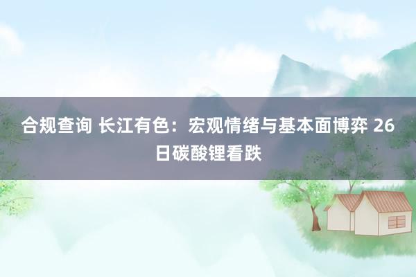 合规查询 长江有色：宏观情绪与基本面博弈 26日碳酸锂看跌