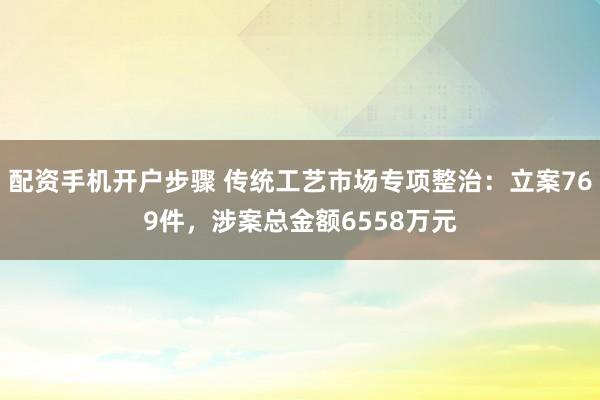 配资手机开户步骤 传统工艺市场专项整治：立案769件，涉案总金额6558万元