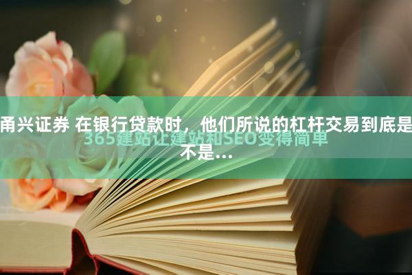甬兴证券 在银行贷款时，他们所说的杠杆交易到底是不是...