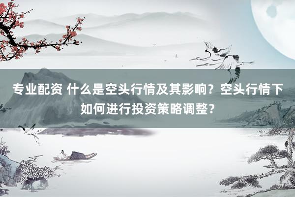 专业配资 什么是空头行情及其影响？空头行情下如何进行投资策略调整？
