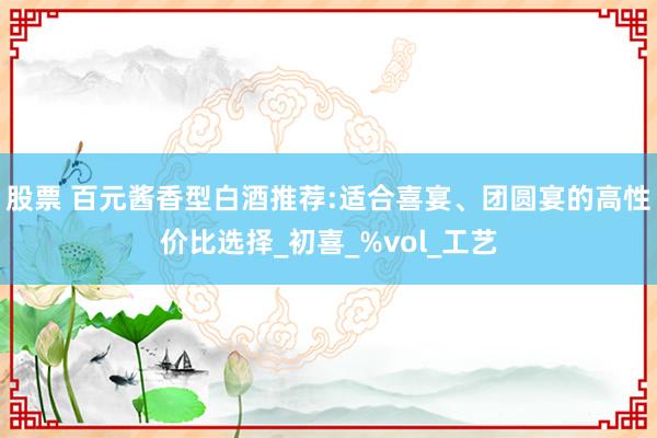 股票 百元酱香型白酒推荐:适合喜宴、团圆宴的高性价比选择_初喜_%vol_工艺
