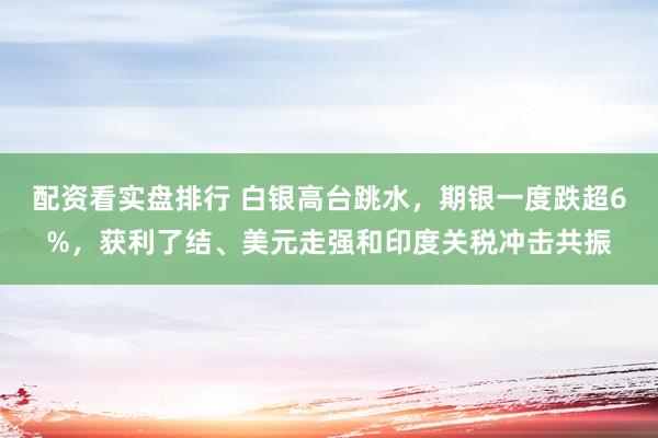 配资看实盘排行 白银高台跳水，期银一度跌超6%，获利了结、美元走强和印度关税冲击共振