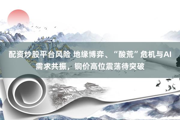 配资炒股平台风险 地缘博弈、“酸荒”危机与AI需求共振，铜价高位震荡待突破
