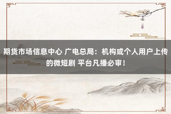 期货市场信息中心 广电总局：机构或个人用户上传的微短剧 平台凡播必审！