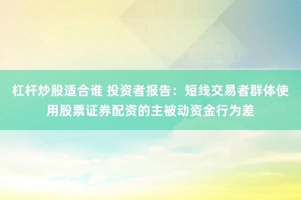 杠杆炒股适合谁 投资者报告：短线交易者群体使用股票证券配资的主被动资金行为差