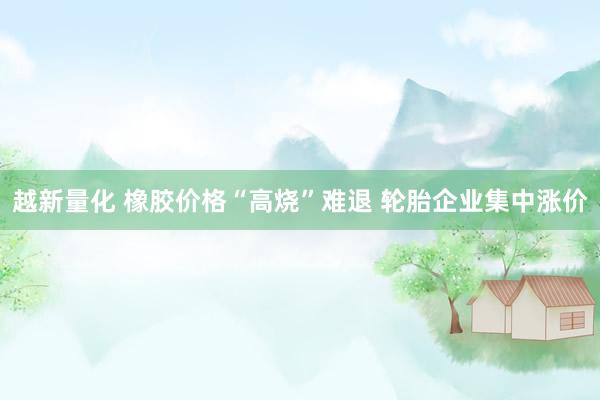 越新量化 橡胶价格“高烧”难退 轮胎企业集中涨价