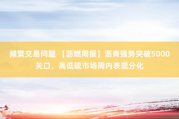 频繁交易问题 【沥燃周报】沥青强势突破5000关口，高低硫市场周内表现分化
