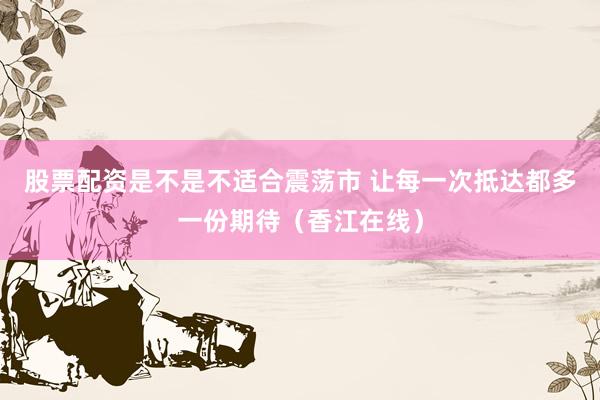 股票配资是不是不适合震荡市 让每一次抵达都多一份期待（香江在线）