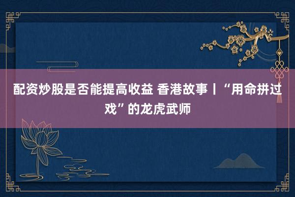 配资炒股是否能提高收益 香港故事丨“用命拼过戏”的龙虎武师