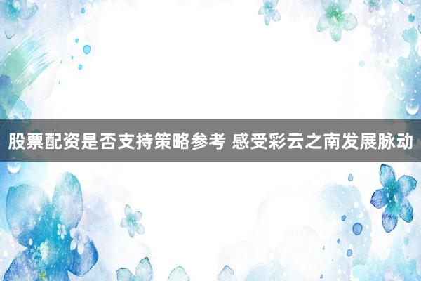 股票配资是否支持策略参考 感受彩云之南发展脉动